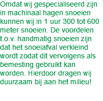 Omdat wij gespecialiseerd zijn in machinaal hagen snoeien kunnen wij in 1 uur 300 tot 600 meter snoeien. De voordelen t.o.v. handmatig snoeien zijn dat het snoeiafval verkleind wordt zodat dit vervolgens als bemesting gebruikt kan worden. Hierdoor dragen wij duurzaam bij aan het milieu!